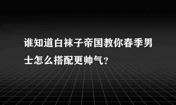 谁知道白袜子帝国教你春季男士怎么搭配更帅气？