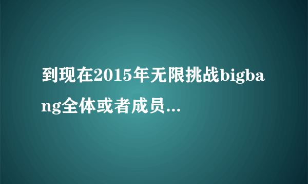 到现在2015年无限挑战bigbang全体或者成员参加过哪期，麻烦标明日期！