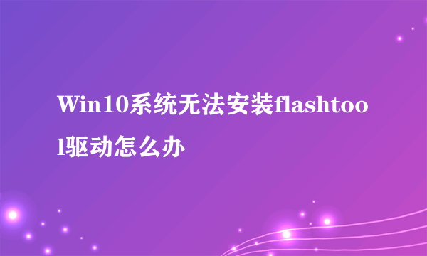 Win10系统无法安装flashtool驱动怎么办