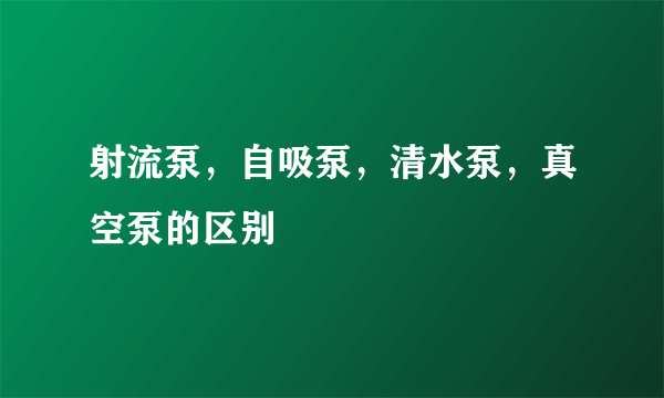 射流泵，自吸泵，清水泵，真空泵的区别