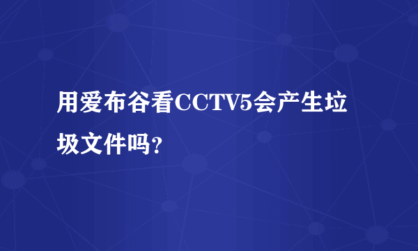 用爱布谷看CCTV5会产生垃圾文件吗？