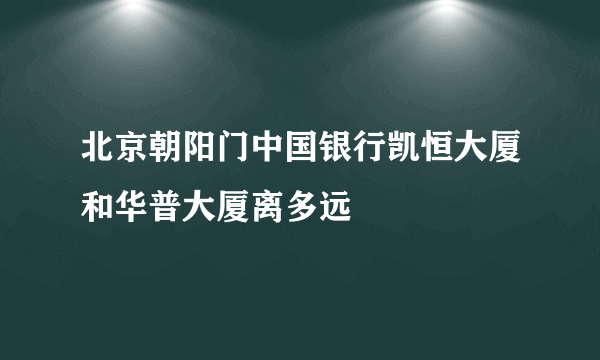 北京朝阳门中国银行凯恒大厦和华普大厦离多远