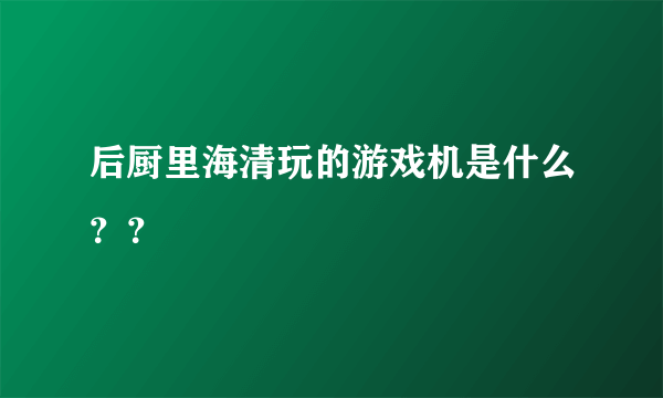 后厨里海清玩的游戏机是什么？？