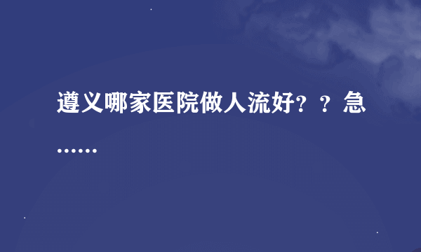 遵义哪家医院做人流好？？急......