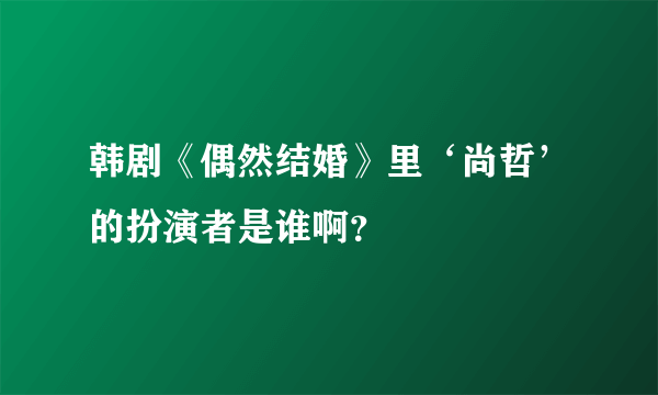 韩剧《偶然结婚》里‘尚哲’的扮演者是谁啊？