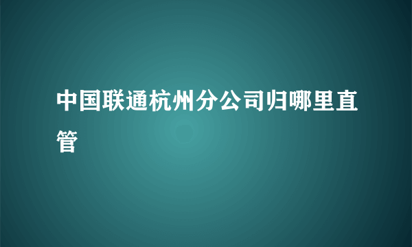 中国联通杭州分公司归哪里直管