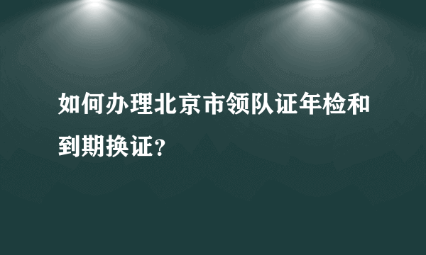 如何办理北京市领队证年检和到期换证？