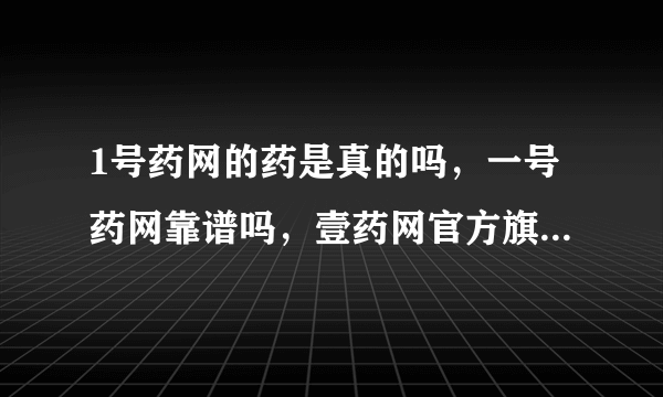 1号药网的药是真的吗，一号药网靠谱吗，壹药网官方旗舰店是正品吗