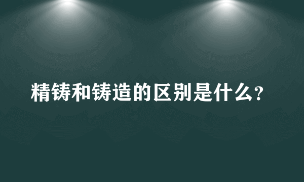 精铸和铸造的区别是什么？