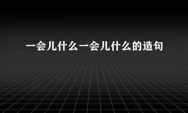 一会儿什么一会儿什么的造句