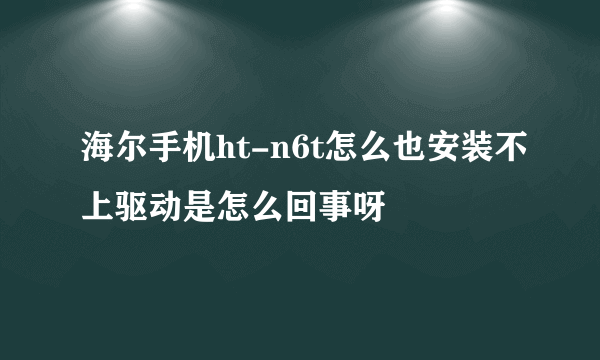 海尔手机ht-n6t怎么也安装不上驱动是怎么回事呀