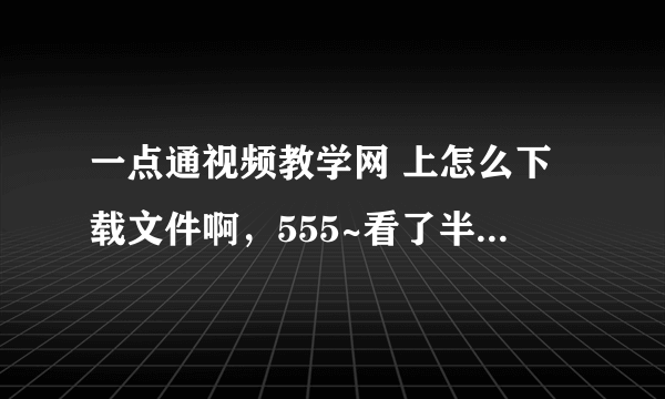 一点通视频教学网 上怎么下载文件啊，555~看了半天说明也没看懂啊....