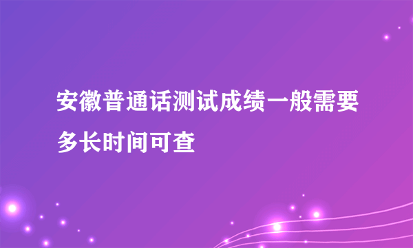 安徽普通话测试成绩一般需要多长时间可查