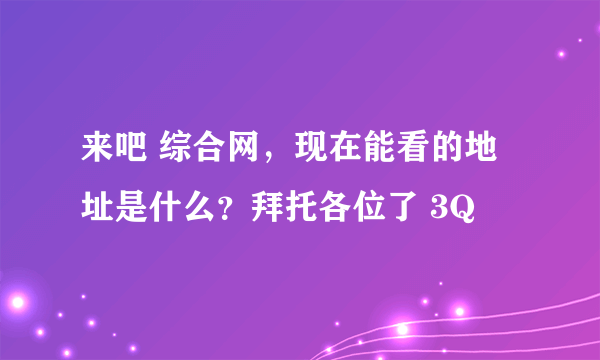 来吧 综合网，现在能看的地址是什么？拜托各位了 3Q