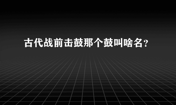 古代战前击鼓那个鼓叫啥名？