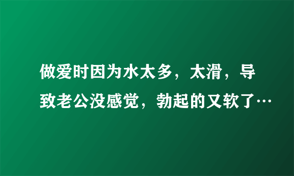 做爱时因为水太多，太滑，导致老公没感觉，勃起的又软了…