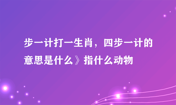 步一计打一生肖，四步一计的意思是什么》指什么动物