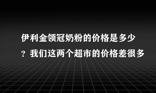 伊利金领冠奶粉的价格是多少？我们这两个超市的价格差很多