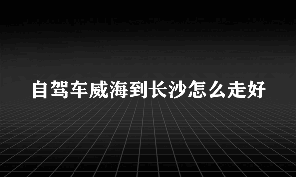 自驾车威海到长沙怎么走好