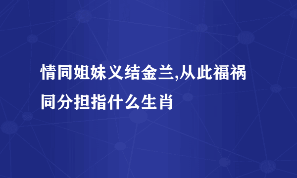 情同姐妹义结金兰,从此福祸同分担指什么生肖