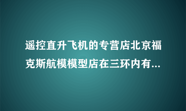 遥控直升飞机的专营店北京福克斯航模模型店在三环内有分店吗？