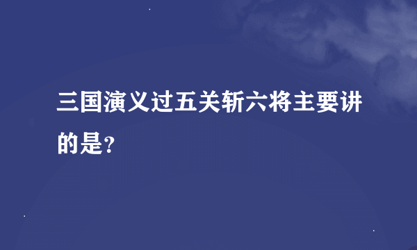 三国演义过五关斩六将主要讲的是？