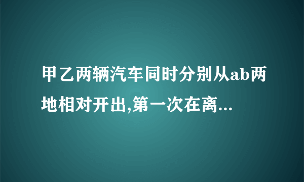 甲乙两辆汽车同时分别从ab两地相对开出,第一次在离a地90千米处相遇.然后后各