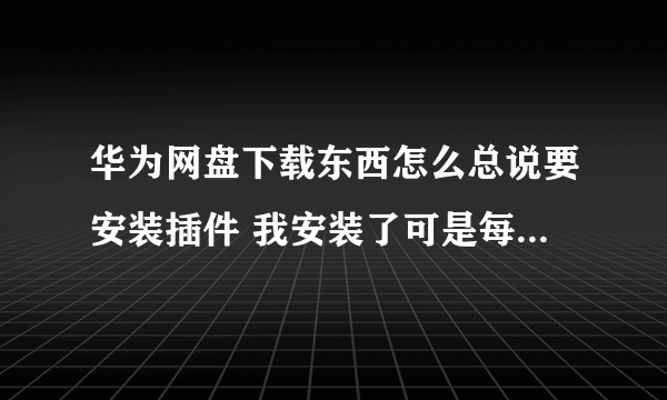 华为网盘下载东西怎么总说要安装插件 我安装了可是每次还是弹出来啊