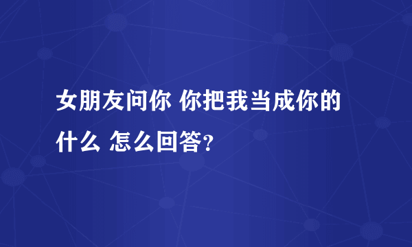 女朋友问你 你把我当成你的什么 怎么回答？