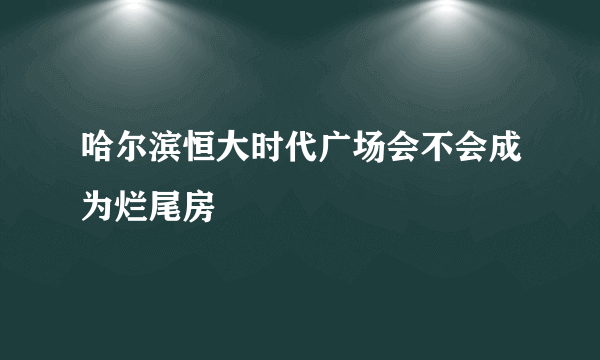 哈尔滨恒大时代广场会不会成为烂尾房