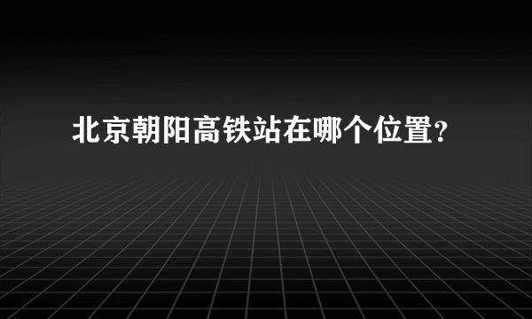 北京朝阳高铁站在哪个位置？