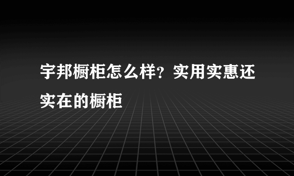 宇邦橱柜怎么样？实用实惠还实在的橱柜