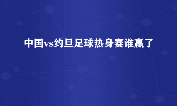 中国vs约旦足球热身赛谁赢了