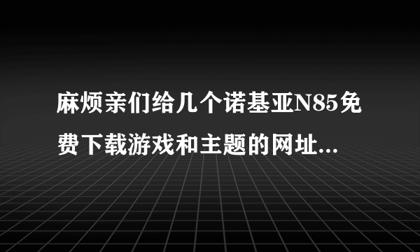 麻烦亲们给几个诺基亚N85免费下载游戏和主题的网址，谢谢~