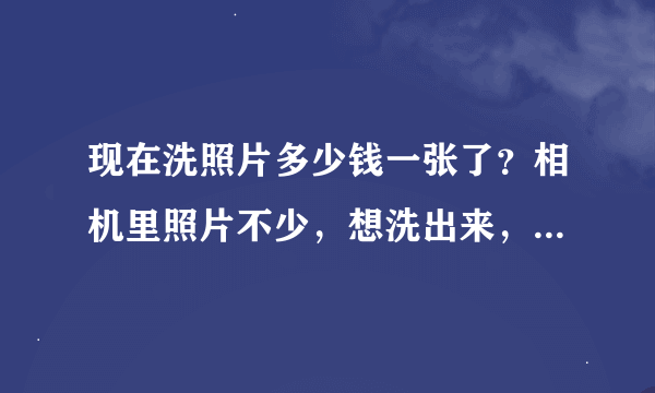 现在洗照片多少钱一张了？相机里照片不少，想洗出来，5存，7寸的，。等等大小。