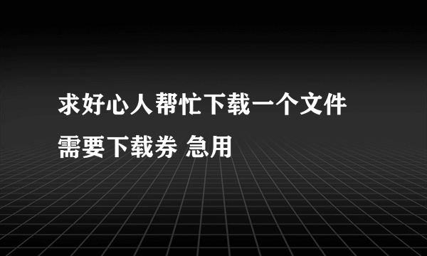 求好心人帮忙下载一个文件 需要下载券 急用