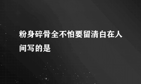 粉身碎骨全不怕要留清白在人间写的是