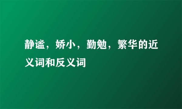 静谧，娇小，勤勉，繁华的近义词和反义词