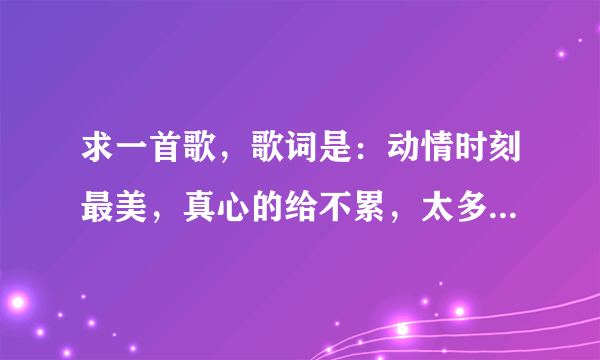 求一首歌，歌词是：动情时刻最美，真心的给不累，太多的爱不醉