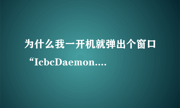 为什么我一开机就弹出个窗口“IcbcDaemon.exe”已停止工作并已关闭，导致应用程序停止正常工作。