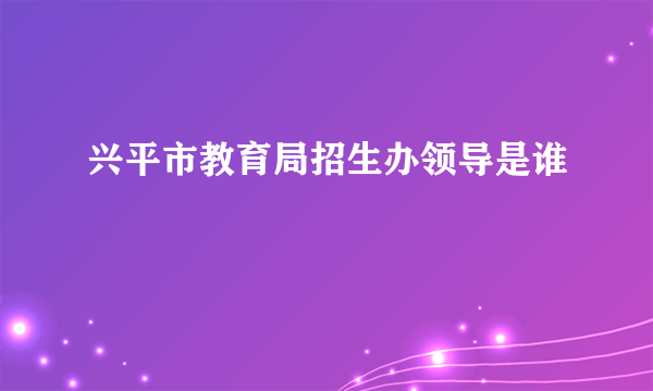 兴平市教育局招生办领导是谁