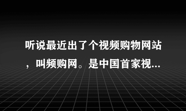 听说最近出了个视频购物网站，叫频购网。是中国首家视频购物的网站。有谁知道这个频购网主要卖什么产品？