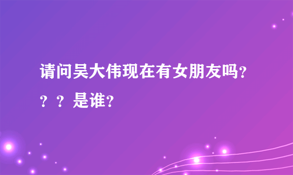 请问吴大伟现在有女朋友吗？？？是谁？