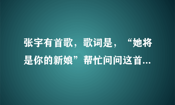 张宇有首歌，歌词是，“她将是你的新娘”帮忙问问这首歌是什么歌名？