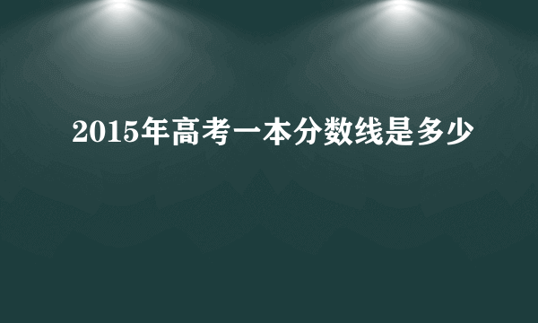 2015年高考一本分数线是多少