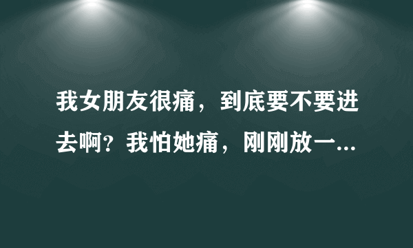 我女朋友很痛，到底要不要进去啊？我怕她痛，刚刚放一点她就说痛，我不忍心她痛啊…可以的话我宁愿我痛...