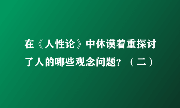 在《人性论》中休谟着重探讨了人的哪些观念问题？（二）