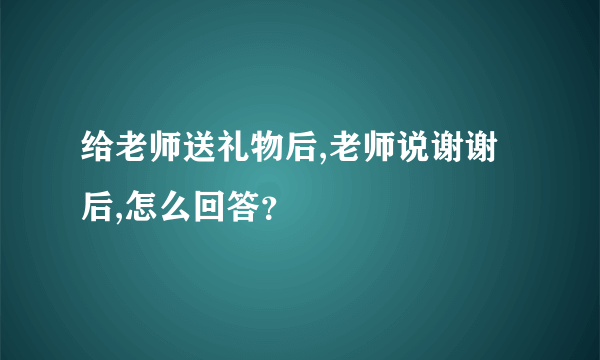 给老师送礼物后,老师说谢谢后,怎么回答？