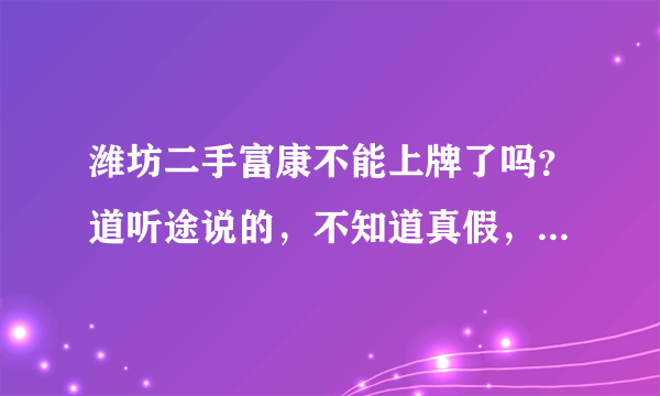 潍坊二手富康不能上牌了吗？道听途说的，不知道真假，刚拿到驾照，想买辆二手车练习练习，看好富康