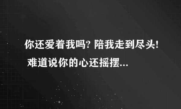 你还爱着我吗? 陪我走到尽头! 难道说你的心还摇摆不定. 什么歌阿 在偶像剧 断奶 里有的 求求！ 亲